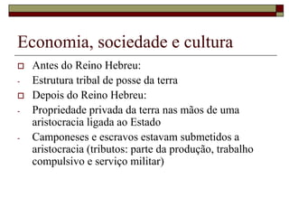 Economia, sociedade e cultura
 Antes do Reino Hebreu:
- Estrutura tribal de posse da terra
 Depois do Reino Hebreu:
- Propriedade privada da terra nas mãos de uma
aristocracia ligada ao Estado
- Camponeses e escravos estavam submetidos a
aristocracia (tributos: parte da produção, trabalho
compulsivo e serviço militar)
 