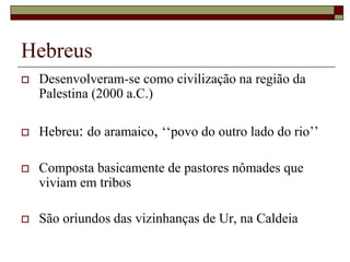 Hebreus
 Desenvolveram-se como civilização na região da
Palestina (2000 a.C.)
 Hebreu: do aramaico, ‘‘povo do outro lado do rio’’
 Composta basicamente de pastores nômades que
viviam em tribos
 São oriundos das vizinhanças de Ur, na Caldeia
 