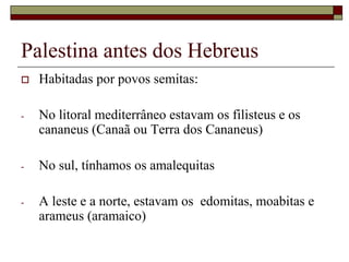 Palestina antes dos Hebreus
 Habitadas por povos semitas:
- No litoral mediterrâneo estavam os filisteus e os
cananeus (Canaã ou Terra dos Cananeus)
- No sul, tínhamos os amalequitas
- A leste e a norte, estavam os edomitas, moabitas e
arameus (aramaico)
 