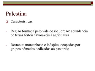 Palestina
 Características:
- Região formada pelo vale do rio Jordão: abundancia
de terras férteis favoráveis a agricultura
- Restante: montanhoso e inóspito, ocupados por
grupos nômades dedicados ao pastoreio
 