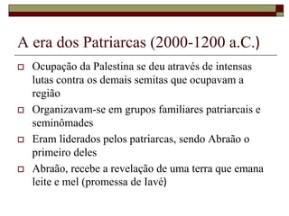 A era dos Patriarcas (2000-1200 a.C.)
 Ocupação da Palestina se deu através de intensas
lutas contra os demais semitas que ocupavam a
região
 Organizavam-se em grupos familiares patriarcais e
seminômades
 Eram liderados pelos patriarcas, sendo Abraão o
primeiro deles
 Abraão, recebe a revelação de uma terra que emana
leite e mel (promessa de Iavé)
 