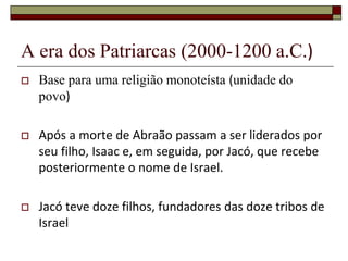 A era dos Patriarcas (2000-1200 a.C.)
 Base para uma religião monoteísta (unidade do
povo)
 Após a morte de Abraão passam a ser liderados por
seu filho, Isaac e, em seguida, por Jacó, que recebe
posteriormente o nome de Israel.
 Jacó teve doze filhos, fundadores das doze tribos de
Israel
 