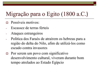 Migração para o Egito (1800 a.C.)
 Possíveis motivos:
- Escassez de terras férteis
- Ataques estrangeiros
- Política dos Faraós de atraírem os hebreus para a
região do delta do Nilo, afim de utilizá-los como
escudo contra invasores
 Por serem um povo com significativo
desenvolvimento cultural, viveram durante bom
tempo atrelados ao Estado Egípcio
 
