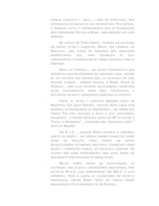 HOMEM CORRUPTO E CRUEL, E NÃO SÓ PERPETUOU, MAS
INTENSIFICOU OS ABUSOS DE SEU PREDECESSOR. PELO MENOS,
À PRIMEIRA VISTA, É SURPREENDENTE QUE OS EVANGELHOS
NÃO CONTENHAM CRÍTICAS A ROMA , NEM MENÇÕES AO JUGO
ROMANO.
OS JUDEUS DA TERRA SANTA , PODIAM SER DIVIDIDOS
EM VÁRIAS SEITAS E SUBSEITAS. HAVIA, POR EXEMPLO, OS
SADUCEUS, UMA CLASSE DE PEQUENOS MAS ABASTADOS
PROPRIETÁRIOS QUE, PARA DESPRAZER DE SEUS
COMPATRIOTAS COLABORAVAM DE FORMA INSIDIOSA COM OS
ROMANOS.
HAVIA OS FARISEUS , UM GRUPO PROGRESSISTA QUE
INTRODUZIU MUITAS REFORMAS NO JUDAÍSMO E QUE , APESAR
DE SEU RETRATO NOS EVANGELHOS, SE COLOCAVA EM UMA
POSIÇÃO TEIMOSA , EMBORA PASSIVA, A ROMA. HAVIA OS
ESSÊNIOS , UMA SEITA AUSTERA, MISTICAMENTE ORIENTADA
CUJOS ENSINAMENTOS ERAM MAIS PREVALENTES E
INFLUENTES DO QUE É GERALMENTE ADMITIDO OU SUPOSTO.
ENTRE AS SEITAS E SUBSEITAS MENORES HAVIA OS
NAZORITAS DOS QUAIS SANSÃO , SÉCULOS ANTES TINHA SIDO
MEMBRO; OS NAZORIANOS OU NAZARENOS , UM TERMO QUE
PARECE TER SIDO APLICADO A JESUS E SEUS SEGUIDORES,
REALMENTE , A VERSÃO ORIGINAL GREGA DO NT SE REFERE A
"JESUS, O NAZARENO" , EXPRESSÃO MAL TRADUZIDA COMO "
JESUS DE NAZARÉ".
EM 6 D.C. , QUANDO ROMA ASSUMIU O CONTROLE
DIRETO DA JUDÉIA , UM FARISEU RABINO CONHECIDO COMO
JUDAS DA GALILÉIA TINHA CRIADO UM GRUPO
REVOLUCIONÁRIO ALTAMENTE MILITANTE, CONHECIDO COMO
ZELOTE E COMPOSTO, PARECE, DE FASISEUS E ESSÊNIOS. OS
ZELOTES NÃO ERAM PROPRIAMENTE UMA SEITA. ERAM UM
MOVIMENTO COM AFILIADOS DE VÁRIAS SEITAS.
MUITO TEMPO DEPOIS DA CRUCIFICAÇÃO, AS
ATIVIDADES DOS ZELOTES CONTINUARAM INALTERADAS. POR
VOLTA DE 44 D.C. ELAS AUMENTARAM. EM 66D.C. A LUTA
IRROMPEU, TODA A JUDÉIA SE LEVANTANDO EM REVOLTA
ORGANIZADA CONTRA ROMA. VINTE MIL JUDEUS FORAM
MASSACRADOS PELOS ROMANOS SÓ EM CESAREA.
 