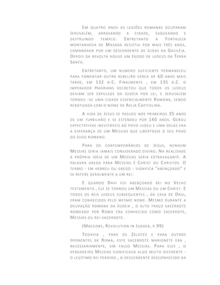 EM QUATRO ANOS AS LEGIÕES ROMANAS OCUPARAM
JERUSALÉM, ARRASANDO A CIDADE, SAQUEANDO E
DESTRUINDO TEMPLO. ENTRETANTO A FORTALEZA
MONTANHOSA DE MASADA RESISTIU POR MAIS TRÊS ANOS,
COMANDADA POR UM DESCENDENTE DE JUDAS DA GALILÉIA.
DEPOIS DA REVOLTA HOUVE UM ÊXODO DE JUDEUS DA TERRA
SANTA.
ENTRETANTO, UM NUMERO SUFICIENTE PERMANECEU
PARA FOMENTAR OUTRA REBELIÃO CERCA DE 60 ANOS MAIS
TARDE, EM 132 D.C. FINALMENTE , EM 135 D.C. O
IMPERADOR HADRIANS DECRETOU QUE TODOS OS JUDEUS
DEVIAM SER EXPULSOS DA JUDÉIA POR LEI, E JERUSALÉM
TORNOU -SE UMA CIDADE ESSENCIALMENTE ROMANA, SENDO
REBATIZADA COM O NOME DE AELIA CAPITOLINA.
A VIDA DE JESUS SE PASSOU NOS PRIMEIROS 35 ANOS
DE UM TURBILHÃO E SE ESTENDEU POR 140 ANOS. GEROU
EXPECTATIVAS INEVITÁVEIS AO POVO JUDEU E UMA DELAS ERA
A ESPERANÇA DE UM MESSIAS QUE LIBERTASSE O SEU POVO
DO JUGO ROMANO.
PARA OS CONTEMPORÂNEOS DE JESUS, NENHUM
MESSIAS SERIA JAMAIS CONSIDERADO DIVINO. NA REALIDADE
A PRÓPRIA IDÉIA DE UM MESSIAS SERIA EXTRAVAGANTE. A
PALAVRA GREGA PARA MESSIAS É CHRIST OU CHRISTOS. O
TERMO - EM HEBREU OU GREGO - SIGNIFICA "ABENÇOADO" E
SE REFERE GERALMENTE A UM REI.
E QUANDO DAVI FOI ABENÇOADO REI NO VELHO
TESTAMENTO , ELE SE TORNOU UM MESSIAS OU UM CHRIST. E
TODOS OS REIS JUDEUS SUBSEQUENTES , DA CASA DE DAVI,
ERAM CONHECIDOS PELO MESMO NOME. MESMO DURANTE A
OCUPAÇÃO ROMANA DA JUDÉIA , O ALTO TRAÇO SACERDOTE
NOMEADO POR ROMA ERA CONHECIDO COMO SACERDOTE,
MESSIAS OU REI-SACERDOTE.
(MACCOBY, REVOLUTION IN JUDAEA, P.99)
TODAVIA , PARA OS ZELOTES E PARA OUTROS
OPONENTES DE ROMA, ESTE SACERDOTE MARIONETE ERA ,
NECESSARIAMENTE, UM FALSO MESSIAS. PARA ELES , O
VERDADEIRO MESSIAS SIGNIFICAVA ALGO MUITO DIFERENTE -
O LEGÍTIMO REI PERDIDO , O DESCENDENTE DESCONHECIDO DA
 