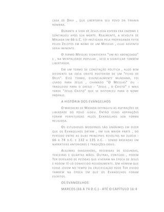 CASA DE DAVI , QUE LIBERTARIA SEU POVO DA TIRANIA
ROMANA.
DURANTE A VIDA DE JESUS ESSA ESPERA ERA ENORME E
CONTINUOU APÓS SUA MORTE. REALMENTE, A REVOLTA DE
MASADA EM 66 D.C. FOI INSTIGADA PELA PROPAGANDA FEITA
PELOS ZELOTES EM NOME DE UM MESSIAS , CUJO ADVENTO
SERIA IMINENTE.
O TERMO MESSIAS SIGNIFICAVA "UM REI ABENÇOADO"
E , NA MENTALIDADE POPULAR , VEIO A SIGNIFICAR TAMBÉM
LIBERTADOR.
EM UM TERMO DE CONOTAÇÃO POLÍTICA , ALGO BEM
DIFERENTE DA IDÉIA CRISTÃ POSTERIOR DE UM "FILHO DE
DEUS". ESSE TERMO, ESSENCIALMENTE MUNDANO, FOI
USADO PARA JESUS , CHAMADO "O MESSIAS" OU -
TRADUZIDO PARA O GREGO - "JESUS , O CRISTO" E MAIS
TARDE "JESUS CRISTO" QUE SE DISTORCEU PARA O NOME
PRÓPRIO.
A HISTÓRIA DOS EVANGELHOS
O MASSACRE DE MASADA EXTINGUIU AS ASPIRAÇÕES DE
LIBERDADE DO POVO JUDEU. ENTÃO ESSAS ASPIRAÇÕES
FORAM PERPETUADAS PELOS EVANGELHOS SOB FORMA
RELIGIOSA.
OS ESTUDIOSOS MODERNOS SÃO UNÂNIMES EM DIZER
QUE OS EVANGELHOS DATAM , EM SUA MAIOR PARTE , DO
PERÍODO ENTRE AS DUAS PRINCIPAIS REVOLTAS NA JUDÉIA -
66 A 74 D.C. E 132 A 135 D.C. - SENDO BASEADAS EM
NARRATIVAS ANTERIORES E TRADIÇÕES ORAIS.
ALGUMAS EXAGERADAS, RECEBIDAS DE SEGUNDAS,
TERCEIRAS E QUARTAS MÃOS. OUTRAS, CONTUDO , PODEM
TER DERIVADO DE PESSOAS QUE VIVERAM NA ÉPOCA DE JESUS
E PODEM TÊ-LO CONHECIDO PESSOALMENTE. UM HOMEM QUE
FOSSE JOVEM NO TEMPO DA CRUCIFICAÇÃO PODE TER VIVIDO
TAMBÉM NA ÉPOCA EM QUE OS EVANGELHOS FORAM
ESCRITOS.
OS EVANGELHOS
MARCOS (66 A 74 D.C.) - ATÉ O CAPÍTULO 16:4
 