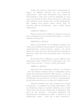PARECE TER VINDO DE JERUSALÉM E COMPANHEIRO DE
PAULO. SE MARCOS QUISESSE QUE SEU EVANGELHO
SOBREVIVESSE , NÃO PODIA APRESENTAR JESUS COMO UM
ANTI-ROMANO E TERIA QUE ALIVIAR OS ROMANOS DE TODA
CULPA PELA MORTE DE JESUS. ESSE ARTIFÍCIO FOI ADAPTADO
NÃO SOMENTE PELOS AUTORES DOS OUTROS EVANGELHOS,
MAS TAMBÉM PELA ANTIGA IGREJA CRISTÃ. SEM TAL
ARTIFÍCIO, NEM OS EVANGELHOS , NEM A IGREJA TERIAM
SOBREVIVIDO.
LUCAS (+/- 80 D.C.)
MÉDICO GREGO QUE COMPÔS SEU TRABALHO PARA UM
OFICIAL ROMANO DE ALTO ESCALÃO EM CESAREA , A CAPITAL
ROMANA DA PALESTINA.
MATEUS (+/- 85 D.C)
DERIVA DIRETAMENTE DO DE MARCOS, EMBORA ESTE
TENHA SIDO COMPOSTO ORIGINALMENTE EM GREGO E REFLITA
CARACTERÍSTICAS ESPECIFICAMENTE GREGAS. O AUTOR
PARECE TER SIDO UM JUDEU, POSSIVELMENTE REFUGIADO DA
PALESTINA. NÃO DEVE SER CONFUNDIDO COM O DISCÍPULO
MATEUS.
OS EVANGELHOS DE MARCOS, LUCAS E MATEUS SÃO
CONHECIDOS COMO "SINÓPTICOS" SIGNIFICANDO QUE ELES
VÊEM "OLHO NO OLHO" - O QUE, É CLARO, NÃO FAZEM.
JOÃO (+/- 100 D.C)
COMPOSTO NAS VIZINHANÇAS DE ÉFESO , NA TURQUIA
- POR UM HOMEM CHAMADO JOÃO. É GERALMENTE ACEITA
COMO UMA TRADUÇÃO POSTERIOR. NÃO HÁ NELE , A CENA DE
NATAL , NENHUMA DESCRIÇÃO DO NASCIMENTO DE JESUS, E A
INTRODUÇÃO É QUASE GNÓSTICA. O TEXTO É DECIDIDAMENTE
DE NATUREZA MAIS MÍSTICA E O CONTEÚDO TAMBÉM DIFERE.
CONTÉM EPISÓDIOS QUE NÃO FIGURAM NOS OUTROS
EVANGELHOS : O CASAMENTO DE CANAÂ, NICODEMUS , JOSÉ
DE ARIMATÉIA, CURA DE LÁZARO (EMBORA ESSE ÚLTIMO
TENHA SIDO INCLUÍDO NO EVANGELHO DE MARCOS). COM
BASE EM TAIS FATORES , ESTUDIOSOS MODERNOS TEM
SUGERIDO QUE O EVANGELHO DE JOÃO , A DESPEITO DE SUA
COMPOSIÇÃO TARDIA , PODE SER O MAIS FIDEDIGNO E
 
