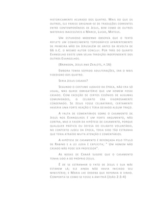 HISTORICAMENTE ACURADO DOS QUATRO. MAIS DO QUE OS
OUTROS, ELE PARECE ORIGINAR-SE DE TRADUÇÕES CORRENTES
ENTRE CONTEMPORÂNEOS DE JESUS, BEM COMO DE OUTROS
MATERIAIS INACESSÍVEIS A MARCO, LUCAS, MATEUS.
UM ESTUDIOSO MODERNO OBSERVA QUE O TEXTO
REFLETE UM CONHECIMENTO TOPOGRÁFICO APARENTEMENTE
DE PRIMEIRA MÃO DA JERUSALÉM DE ANTES DA REVOLTA DE
66 D.C. O MESMO AUTOR CONCLUI: POR TRÁS DO QUARTO
EVANGELHO EXISTE UMA VELHA TRADIÇÃO INDEPENDENTE DOS
OUTROS EVANGELHOS.
(BRANDON, JESUS AND ZEALOTS, P.16)
EMBORA TENHA SOFRIDO ADULTERAÇÕES, ERA O MAIS
FIDEDIGNO DOS QUATRO.
SERIA JESUS CASADO?
SEGUNDO O COSTUME JUDAICO DA ÉPOCA, NÃO ERA SÓ
USUAL, MAS QUASE OBRIGATÓRIO QUE UM HOMEM FOSSE
CASADO. COM EXCEÇÃO DE CERTOS ESSÊNIOS DE ALGUMAS
COMUNIDADES, O CELIBATO ERA VIGOROSAMENTE
CONDENADO. SE JESUS FOSSE CELIBATÁRIO, CERTAMENTE
HAVERIA UMA FORTE REAÇÃO E TERIA DEIXADO ALGUM TRAÇO.
A FALTA DE COMENTÁRIOS SOBRE O CASAMENTO DE
JESUS NOS EVANGELHOS É UM FORTE ARGUMENTO, NÃO
CONTRA, MAS A FAVOR DA HIPÓTESE DE CASAMENTO, PORQUE
QUALQUER PRÁTICA OU DEFESA DO CELIBATO VOLUNTÁRIO,
NO CONTEXTO JUDEU DA ÉPOCA, TERIA SIDO TÃO ESTRANHA
QUE TERIA ATRAÍDO MUITA ATENÇÃO E COMENTÁRIOS.
A HIPÓTESE DE CASAMENTO É REFORÇADA PELO TÍTULO
DE RABINO E A LEI JUDIA É EXPLÍCITA; " UM HOMEM NÃO
CASADO NÃO PODE SER PROFESSOR".
AS BODAS DE CANAÃ SUGERE QUE O CASAMENTO
TENHA SIDO A DO PRÓPRIO JESUS.
É DE SE ESTRANHAR O FATO DE JESUS E SUA MÃE
ESTAREM LÁ; ELE AINDA NÃO HAVIA INICIADO SEU
MINISTÉRIO; E MARIA LHE ORDENA QUE REPONHA O VINHO.
COMPORTA-SE COMO SE FOSSE A ANFITRIÃ (JOÃO 2:3-4)
 