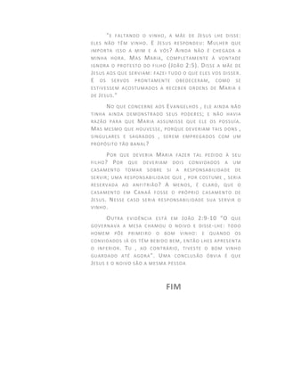"E FALTANDO O VINHO, A MÃE DE JESUS LHE DISSE:
ELES NÃO TÊM VINHO. E JESUS RESPONDEU: MULHER QUE
IMPORTA ISSO A MIM E A VÓS? AINDA NÃO É CHEGADA A
MINHA HORA. MAS MARIA, COMPLETAMENTE À VONTADE
IGNORA O PROTESTO DO FILHO (JOÃO 2:5). DISSE A MÃE DE
JESUS AOS QUE SERVIAM: FAZEI TUDO O QUE ELES VOS DISSER.
E OS SERVOS PRONTAMENTE OBEDECERAM, COMO SE
ESTIVESSEM ACOSTUMADOS A RECEBER ORDENS DE MARIA E
DE JESUS."
NO QUE CONCERNE AOS EVANGELHOS , ELE AINDA NÃO
TINHA AINDA DEMONSTRADO SEUS PODERES; E NÃO HAVIA
RAZÃO PARA QUE MARIA ASSUMISSE QUE ELE OS POSSUÍA.
MAS MESMO QUE HOUVESSE, PORQUE DEVERIAM TAIS DONS ,
SINGULARES E SAGRADOS , SEREM EMPREGADOS COM UM
PROPÓSITO TÃO BANAL?
POR QUE DEVERIA MARIA FAZER TAL PEDIDO À SEU
FILHO? POR QUE DEVERIAM DOIS CONVIDADOS A UM
CASAMENTO TOMAR SOBRE SI A RESPONSABILIDADE DE
SERVIR; UMA RESPONSABILIDADE QUE , POR COSTUME , SERIA
RESERVADA AO ANFITRIÃO? A MENOS, É CLARO, QUE O
CASAMENTO EM CANAÂ FOSSE O PRÓPRIO CASAMENTO DE
JESUS. NESSE CASO SERIA RESPONSABILIDADE SUA SERVIR O
VINHO.
OUTRA EVIDÊNCIA ESTÁ EM JOÃO 2:9-10 "O QUE
GOVERNAVA A MESA CHAMOU O NOIVO E DISSE-LHE: TODO
HOMEM PÕE PRIMEIRO O BOM VINHO: E QUANDO OS
CONVIDADOS JÁ OS TÊM BEBIDO BEM, ENTÃO LHES APRESENTA
O INFERIOR. TU , AO CONTRÁRIO, TIVESTE O BOM VINHO
GUARDADO ATÉ AGORA". UMA CONCLUSÃO ÓBVIA É QUE
JESUS E O NOIVO SÃO A MESMA PESSOA
FIM
 