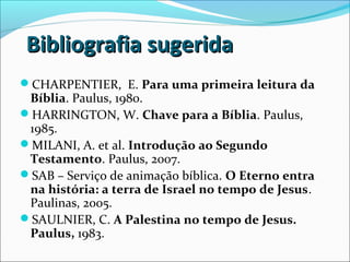 Bibliografia sugeridaBibliografia sugerida
CHARPENTIER, E. Para uma primeira leitura da
Bíblia. Paulus, 1980.
HARRINGTON, W. Chave para a Bíblia. Paulus,
1985.
MILANI, A. et al. Introdução ao Segundo
Testamento. Paulus, 2007.
SAB – Serviço de animação bíblica. O Eterno entra
na história: a terra de Israel no tempo de Jesus.
Paulinas, 2005.
SAULNIER, C. A Palestina no tempo de Jesus.
Paulus, 1983.
 