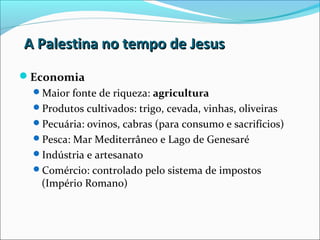 A Palestina no tempo de JesusA Palestina no tempo de Jesus
Economia
Maior fonte de riqueza: agricultura
Produtos cultivados: trigo, cevada, vinhas, oliveiras
Pecuária: ovinos, cabras (para consumo e sacrifícios)
Pesca: Mar Mediterrâneo e Lago de Genesaré
Indústria e artesanato
Comércio: controlado pelo sistema de impostos
(Império Romano)
 