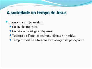 A sociedade no tempo de JesusA sociedade no tempo de Jesus
Economia em Jerusalém
Coleta de impostos
Comércio de artigos religiosos
Tesouro do Templo: dízimos, ofertas e primícias
Templo: local de adoração e exploração do povo pobre
 