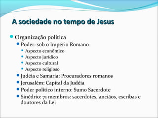 A sociedade no tempo de JesusA sociedade no tempo de Jesus
Organização política
Poder: sob o Império Romano
 Aspecto econômico
 Aspecto jurídico
 Aspecto cultural
 Aspecto religioso
Judéia e Samaria: Procuradores romanos
Jerusalém: Capital da Judéia
Poder político interno: Sumo Sacerdote
Sinédrio: 71 membros: sacerdotes, anciãos, escribas e
doutores da Lei
 