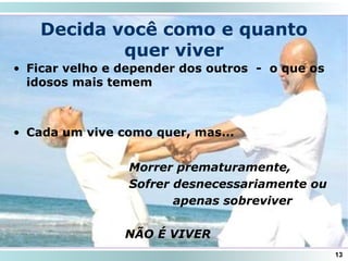 • Ficar velho e depender dos outros - o que os
idosos mais temem
• Cada um vive como quer, mas...
Decida você como e quanto
quer viver
13
Morrer prematuramente,
Sofrer desnecessariamente ou
apenas sobreviver
NÃO É VIVER
 
