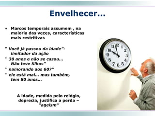 Envelhecer...
• Marcos temporais assumem , na
maioria das vezes, características
mais restritivas
“ Você já passou da idade”-
limitador da ação
“ 30 anos e não se casou...
Não teve filhos”
“ namorando aos 60?”
“ ele está mal... mas também,
tem 80 anos...
14
A idade, medida pelo relógio,
deprecia, justifica a perda –
“ageism”
 
