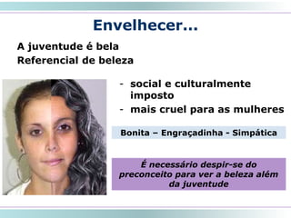 Envelhecer...
A juventude é bela
Referencial de beleza
15
- social e culturalmente
imposto
- mais cruel para as mulheres
Bonita – Engraçadinha - Simpática
É necessário despir-se do
preconceito para ver a beleza além
da juventude
 