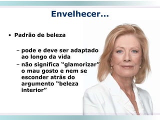 Envelhecer...
• Padrão de beleza
– pode e deve ser adaptado
ao longo da vida
– não significa “glamorizar”
o mau gosto e nem se
esconder atrás do
argumento “beleza
interior”
16
 