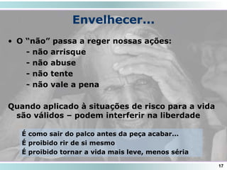 Envelhecer...
• O “não” passa a reger nossas ações:
- não arrisque
- não abuse
- não tente
- não vale a pena
Quando aplicado à situações de risco para a vida
são válidos – podem interferir na liberdade
17
É como sair do palco antes da peça acabar...
É proibido rir de si mesmo
É proibido tornar a vida mais leve, menos séria
 