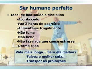 Ser humano perfeito
• Ideal de boa saúde e disciplina
-Acorda cedo
-Faz 2 horas de exercício
-Alimenta-se frugalmente
-Não fuma
-Não bebe
-Não faz nada que cause estresse
-Dorme cedo
18
Vida mais longa... Será ela melhor?
Talvez o melhor seja...
Transpor as proibições
 