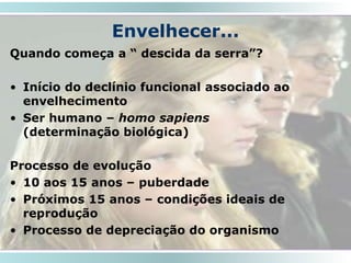 Envelhecer...
Quando começa a “ descida da serra”?
• Início do declínio funcional associado ao
envelhecimento
• Ser humano – homo sapiens
(determinação biológica)
Processo de evolução
• 10 aos 15 anos – puberdade
• Próximos 15 anos – condições ideais de
reprodução
• Processo de depreciação do organismo
19
 