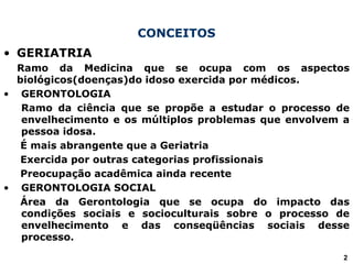 CONCEITOS
• GERIATRIA
Ramo da Medicina que se ocupa com os aspectos
biológicos(doenças)do idoso exercida por médicos.
• GERONTOLOGIA
Ramo da ciência que se propõe a estudar o processo de
envelhecimento e os múltiplos problemas que envolvem a
pessoa idosa.
É mais abrangente que a Geriatria
Exercida por outras categorias profissionais
Preocupação acadêmica ainda recente
• GERONTOLOGIA SOCIAL
Área da Gerontologia que se ocupa do impacto das
condições sociais e socioculturais sobre o processo de
envelhecimento e das conseqüências sociais desse
processo.
2
 