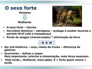 O sexo forte
• O sexo forte – teorias
• Hormônio feminino – estrógeno – protege a mulher durante o
período fértil (até a menopausa)
• Perda de sangue (menstruação)  eliminação do ferro
20
Homens
Mulheres
H X M
• Ser pré-histórico – caça, coleta de frutos – diferença de
gêneros
• Guerreiros – defesa e saque
Mais importante- prioriza a alimentação, mais força muscular.
• Mais tarde... Mulheres: mais aptas. É + forte quem morre +
tarde.
 