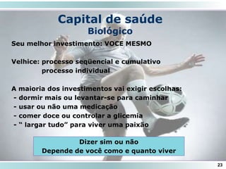 Capital de saúde
Biológico
Seu melhor investimento: VOCE MESMO
Velhice: processo seqüencial e cumulativo
processo individual
A maioria dos investimentos vai exigir escolhas:
- dormir mais ou levantar-se para caminhar
- usar ou não uma medicação
- comer doce ou controlar a glicemia
- “ largar tudo” para viver uma paixão
23
Dizer sim ou não
Depende de você como e quanto viver
 