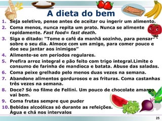 A dieta do bem
25
1. Seja seletivo, pense antes de aceitar ou ingerir um alimento.
2. Coma menos, nunca repita um prato. Nunca se alimente
rapidamente. Fast food= fast death.
3. Siga o ditado: “Tome o café da manhã sozinho, para pensar
sobre o seu dia. Almoce com um amigo, para comer pouco e
doe seu jantar aos inimigos”
4. Alimente-se em períodos regulares.
5. Prefira arroz integral e pão feito com trigo integral.Limite o
consumo de farinha de mandioca e batata. Abuse das saladas.
6. Coma peixe grelhado pelo menos duas vezes na semana.
7. Abandone alimentos gordurosos e as frituras. Coma castanhas
três vezes na semana.
8. Doce? Só no filme de Fellini. Um pouco de chocolate amargo
vai bem.
9. Coma frutas sempre que puder
10.Bebidas alcoólicas só durante as refeições.
Água e chá nos intervalos
 