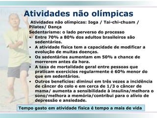 Atividades não olímpicas
Atividades não olímpicas: Ioga / Tai-chi-chuam /
Pilates/ Dança
Sedentarismo: o lado perverso do processo
• Entre 70% a 80% dos adultos brasileiros são
sedentários.
• A atividade física tem a capacidade de modificar a
evolução de muitas doenças.
• Os sedentários aumentam em 50% a chance de
morrerem antes da hora.
• A taxa de mortalidade geral entre pessoas que
praticam exercícios regularmente é 60% menor do
que em sedentários.
• Outros benefícios: diminui em três vezes a incidência
de câncer do colo e em cerca de 1/3 o câncer de
mama/ aumenta a sensibilidade à insulina/melhora o
sono/melhora a memória/contribui para o alívio de
depressão e ansiedade.
27
Tempo gasto em atividade física é tempo a mais de vida
 