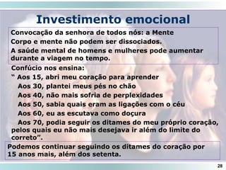 Investimento emocional
Convocação da senhora de todos nós: a Mente
Corpo e mente não podem ser dissociados.
A saúde mental de homens e mulheres pode aumentar
durante a viagem no tempo.
28
Confúcio nos ensina:
“ Aos 15, abri meu coração para aprender
Aos 30, plantei meus pés no chão
Aos 40, não mais sofria de perplexidades
Aos 50, sabia quais eram as ligações com o céu
Aos 60, eu as escutava como doçura
Aos 70, podia seguir os ditames do meu próprio coração,
pelos quais eu não mais desejava ir além do limite do
correto”.
Podemos continuar seguindo os ditames do coração por
15 anos mais, além dos setenta.
 