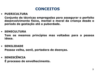 CONCEITOS
• PUERICULTURA
Conjunto de técnicas empregadas para assegurar o perfeito
desenvolvimento físico, mental e moral da criança desde o
período de gestação até a puberdade.
• SENECULTURA
Tem os mesmos princípios mas voltados para a pessoa
idosa.
• SENILIDADE
Pessoa velha, senil, portadora de doenças.
• SENESCÊNCIA
É processo de envelhecimento.
3
 