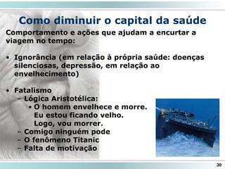 Como diminuir o capital da saúde
30
Comportamento e ações que ajudam a encurtar a
viagem no tempo:
• Ignorância (em relação à própria saúde: doenças
silenciosas, depressão, em relação ao
envelhecimento)
• Fatalismo
– Lógica Aristotélica:
• O homem envelhece e morre.
Eu estou ficando velho.
Logo, vou morrer.
– Comigo ninguém pode
– O fenômeno Titanic
– Falta de motivação
 