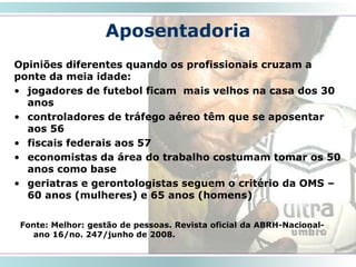 Aposentadoria
Opiniões diferentes quando os profissionais cruzam a
ponte da meia idade:
• jogadores de futebol ficam mais velhos na casa dos 30
anos
• controladores de tráfego aéreo têm que se aposentar
aos 56
• fiscais federais aos 57
• economistas da área do trabalho costumam tomar os 50
anos como base
• geriatras e gerontologistas seguem o critério da OMS –
60 anos (mulheres) e 65 anos (homens)
32
Fonte: Melhor: gestão de pessoas. Revista oficial da ABRH-Nacional-
ano 16/no. 247/junho de 2008.
 