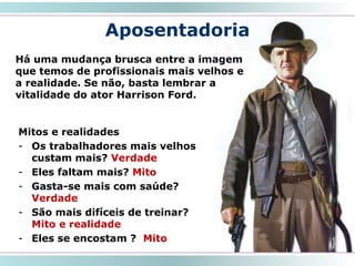 Aposentadoria
Há uma mudança brusca entre a imagem
que temos de profissionais mais velhos e
a realidade. Se não, basta lembrar a
vitalidade do ator Harrison Ford.
33
Mitos e realidades
- Os trabalhadores mais velhos
custam mais? Verdade
- Eles faltam mais? Mito
- Gasta-se mais com saúde?
Verdade
- São mais difíceis de treinar?
Mito e realidade
- Eles se encostam ? Mito
 