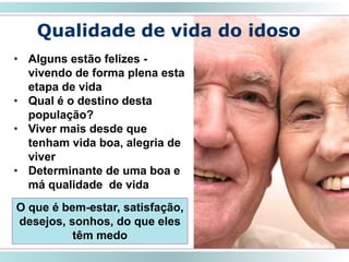 Qualidade de vida do idoso
SMRLA
• Alguns estão felizes -
vivendo de forma plena esta
etapa de vida
• Qual é o destino desta
população?
• Viver mais desde que
tenham vida boa, alegria de
viver
• Determinante de uma boa e
má qualidade de vida
O que é bem-estar, satisfação,
desejos, sonhos, do que eles
têm medo
 