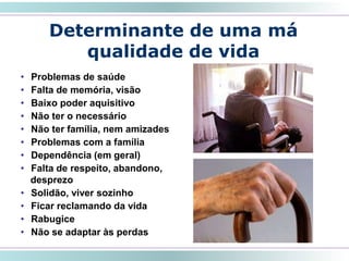 • Problemas de saúde
• Falta de memória, visão
• Baixo poder aquisitivo
• Não ter o necessário
• Não ter família, nem amizades
• Problemas com a família
• Dependência (em geral)
• Falta de respeito, abandono,
desprezo
• Solidão, viver sozinho
• Ficar reclamando da vida
• Rabugice
• Não se adaptar às perdas
Determinante de uma má
qualidade de vida
 
