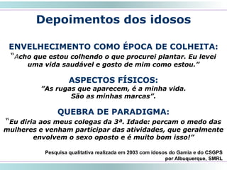 44
Depoimentos dos idosos
ENVELHECIMENTO COMO ÉPOCA DE COLHEITA:
“Acho que estou colhendo o que procurei plantar. Eu levei
uma vida saudável e gosto de mim como estou.”
ASPECTOS FÍSICOS:
”As rugas que aparecem, é a minha vida.
São as minhas marcas”.
QUEBRA DE PARADIGMA:
“Eu diria aos meus colegas da 3ª. Idade: percam o medo das
mulheres e venham participar das atividades, que geralmente
envolvem o sexo oposto e é muito bom isso!”
Pesquisa qualitativa realizada em 2003 com idosos do Gamia e do CSGPS
por Albuquerque, SMRL
 