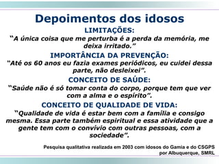 45
LIMITAÇÕES:
“A única coisa que me perturba é a perda da memória, me
deixa irritado.”
IMPORTÂNCIA DA PREVENÇÃO:
“Até os 60 anos eu fazia exames periódicos, eu cuidei dessa
parte, não desleixei”.
CONCEITO DE SAÚDE:
“Saúde não é só tomar conta do corpo, porque tem que ver
com a alma e o espírito”.
CONCEITO DE QUALIDADE DE VIDA:
“Qualidade de vida é estar bem com a família e consigo
mesma. Essa parte também espiritual e essa atividade que a
gente tem com o convívio com outras pessoas, com a
sociedade”.
Depoimentos dos idosos
Pesquisa qualitativa realizada em 2003 com idosos do Gamia e do CSGPS
por Albuquerque, SMRL
 