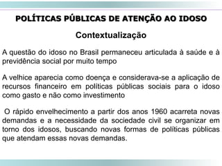 46
Contextualização
A questão do idoso no Brasil permaneceu articulada à saúde e à
previdência social por muito tempo
A velhice aparecia como doença e considerava-se a aplicação de
recursos financeiro em políticas públicas sociais para o idoso
como gasto e não como investimento
O rápido envelhecimento a partir dos anos 1960 acarreta novas
demandas e a necessidade da sociedade civil se organizar em
torno dos idosos, buscando novas formas de políticas públicas
que atendam essas novas demandas.
POLÍTICAS PÚBLICAS DE ATENÇÃO AO IDOSO
 