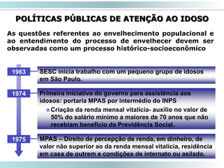 47
POLÍTICAS PÚBLICAS DE ATENÇÃO AO IDOSO
As questões referentes ao envelhecimento populacional e
ao entendimento do processo de envelhecer devem ser
observadas como um processo histórico-socioeconômico
SESC inicia trabalho com um pequeno grupo de idosos
em São Paulo.
1963
Primeira iniciativa do governo para assistência aos
idosos: portaria MPAS por intermédio do INPS
Criação da renda mensal vitalícia- auxílio no valor de
50% do salário mínimo a maiores de 70 anos que não
recebiam benefício da Previdência Social.
1974
MPAS – Direito de percepção de renda, em dinheiro, de
valor não superior ao da renda mensal vitalícia, residência
em casa de outrem e condições de internato ou asilado.
1975
 