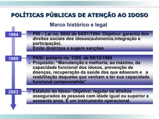 POLÍTICAS PÚBLICAS DE ATENÇÃO AO IDOSO
49
Marco histórico e legal
PNSI- portaria no. 1395, de 09/12/1999
Propósito: “Manutenção e melhoria, ao máximo, da
capacidade funcional dos idosos, prevenção de
doenças, recuperação da saúde dos que adoecem e a
reabilitação daqueles que venham a ter sua capacidade
funcional comprometida”
1999
Estatuto do Idoso- Objetivo: regular os direitos
assegurados às pessoas com idade igual ou superior a
sessenta anos. É um instrumento operacional.
2003
PNI – Lei no. 8842 de 04/01/1994. Objetivo: garantia dos
direitos sociais dos idosos(autonomia,integração e
participação).
Emite diretrizes e sugere sanções
1994
 