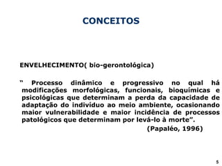 CONCEITOS
ENVELHECIMENTO( bio-gerontológica)
“ Processo dinâmico e progressivo no qual há
modificações morfológicas, funcionais, bioquímicas e
psicológicas que determinam a perda da capacidade de
adaptação do indivíduo ao meio ambiente, ocasionando
maior vulnerabilidade e maior incidência de processos
patológicos que determinam por levá-lo à morte”.
(Papaléo, 1996)
5
 