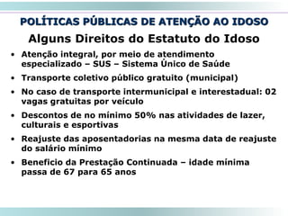 POLÍTICAS PÚBLICAS DE ATENÇÃO AO IDOSO
50
Alguns Direitos do Estatuto do Idoso
• Atenção integral, por meio de atendimento
especializado – SUS – Sistema Único de Saúde
• Transporte coletivo público gratuito (municipal)
• No caso de transporte intermunicipal e interestadual: 02
vagas gratuitas por veículo
• Descontos de no mínimo 50% nas atividades de lazer,
culturais e esportivas
• Reajuste das aposentadorias na mesma data de reajuste
do salário mínimo
• Beneficio da Prestação Continuada – idade mínima
passa de 67 para 65 anos
 