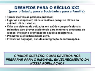 54
DESAFIOS PARA O SÉCULO XXI
(para o Estado, para a Sociedade e para a Família)
• Tornar efetivas as políticas públicas;
• Ligar os avanços em ciência básica e pesquisa clínica ao
cuidado clínico efetivo;
• Criar um sistema de cuidados em saúde com profissionais
treinados para prover assistência para o número crescente de
idosos, integrar a promoção da saúde à assistência.
• Promover o envelhecimento ativo.
• Investir na captação, estudo e integração de informações.
GRANDE QUESTÃO: COMO DEVEMOS NOS
PREPARAR PARA O INEGÁVEL ENVELHECIMENTO DA
NOSSA POPULAÇÃO?
 