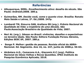 Referências
• Albuquerque, SMRL. Envelhecimento ativo: desafio do século. São
Paulo: Andreoli;2008. 200 p.
• Guimarães, RM. Decida você, como e quanto viver. Brasília: Renato
Maia Saúde e Letras, 2ª. Ed.;2008. 247p.
• Lombardi TM, Simurro SAB, Arellano EB (org.). Prêmio Nacional de
Qualidade de Vida: a trajetória de uma década. São
Paulo:Associação Brasileira de Qualidade de Vida; 2007.
• Neri AL (org.). Idosos no Brasil: vivências, desafios e expectativas
na terceira idade. São Paulo: Editora Fundação Perseu Abramo,
Edições SESC SP, 2007. 288 p.
• Senge P. Melhor: gestão de pessoas. Revista oficial da ABRH-
Nacional. Ed. Segmento. Ano 16, no. 247, junho de 2008.p. 56-63.
• Alcântara A.O., Camarano A.A., Giacomin K.C (org). Política
Nacional do Idoso Velhas e Novas Questões. IPEA Instituto de
Pesquisa Econômica Aplicada; 2016.
57
 