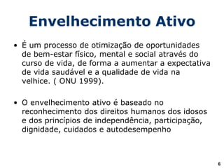 Envelhecimento Ativo
• É um processo de otimização de oportunidades
de bem-estar físico, mental e social através do
curso de vida, de forma a aumentar a expectativa
de vida saudável e a qualidade de vida na
velhice. ( ONU 1999).
• O envelhecimento ativo é baseado no
reconhecimento dos direitos humanos dos idosos
e dos princípios de independência, participação,
dignidade, cuidados e autodesempenho
6
 