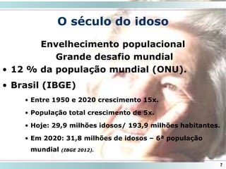 7
O século do idoso
Envelhecimento populacional
Grande desafio mundial
• 12 % da população mundial (ONU).
• Brasil (IBGE)
• Entre 1950 e 2020 crescimento 15x.
• População total crescimento de 5x.
• Hoje: 29,9 milhões idosos/ 193,9 milhões habitantes.
• Em 2020: 31,8 milhões de idosos – 6ª população
mundial (IBGE 2012).
 