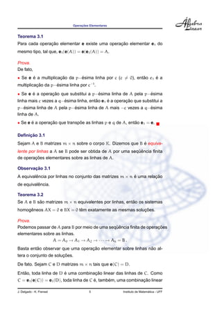 ¸˜
                            Operacoes Elementares


Teorema 3.1
               ¸˜                              ¸˜
Para cada operacao elementar e existe uma operacao elementar e1 do
mesmo tipo, tal que, e1 (e(A)) = e(e1 (A)) = A.

Prova.
De fato,
• Se e e a multiplicacao da p−esima linha por c (c = 0), entao e1 e a
       ´             ¸˜       ´                             ˜     ´
multiplicacao da p−esima linha por c−1 .
          ¸˜       ´
• Se e e a operacao que substitui a p−esima linha de A pela p−esima
       ´        ¸˜                    ´                       ´
                       ´               ˜     ´        ¸˜
linha mais c vezes a q−esima linha, entao e1 e a operacao que substitui a
    ´                     ´                                  ´
p−esima linha de A pela p−esima linha de A mais −c vezes a q−esima
linha de A.
• Se e e a operacao que transpoe as linhas p e q de A, entao e1 = e.
       ´        ¸˜            ˜                           ˜

     ¸˜
Deﬁnicao 3.1
Sejam A e B matrizes m × n sobre o corpo K. Dizemos que B e equiva-
                                                          ´
                                                          ¨ˆ
lente por linhas a A se B pode ser obtida de A por uma sequencia ﬁnita
         ¸˜
de operacoes elementares sobre as linhas de A.

       ¸˜
Observacao 3.1
A equivalencia por linhas no conjunto das matrizes m × n e uma relacao
         ˆ                                               ´         ¸˜
          ˆ
de equivalencia.

Teorema 3.2
Se A e B sao matrizes m × n equivalentes por linhas, entao os sistemas
          ˜                                             ˜
     ˆ                      ˆ                           ¸˜
homogeneos AX = 0 e BX = 0 tem exatamente as mesmas solucoes.

Prova.
                                              ¨ˆ                   ¸˜
Podemos passar de A para B por meio de uma sequencia ﬁnita de operacoes
elementares sobre as linhas.
                A = A0 → A1 → A2 → · · · → Ak = B .
         ˜                        ¸˜                          ˜
Basta entao observar que uma operacao elementar sobre linhas nao al-
                       ¸˜
tera o conjunto de solucoes.
De fato. Sejam C e D matrizes m × n tais que e(C) = D.
   ˜                   ´            ¸˜
Entao, toda linha de D e uma combinacao linear das linhas de C. Como
                                        ´      ´              ¸˜
C = e1 (e(C)) = e1 (D), toda linha de C e, tambem, uma combinacao linear

J. Delgado - K. Frensel              5                                 ´
                                                     Instituto de Matematica - UFF
 