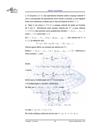 ´
                                        Algebras - generalidades



c. O conjunto L(V, V) dos operadores lineares sobre o espaco vetorial V
                                                          ¸
             ¸˜                                      ´     ´
com a composicao de operadores como sendo o produto, e uma algebra
linear com elemento unidade que e nao-comutativa se dim V ≥ 2.
                                ´ ˜
d. Seja K um corpo e F(N, K) o espaco vetorial de todas as funcoes
                                   ¸                          ¸˜
de N em K. Denotamos esse espaco vetorial por K∞ e seus vetores
                              ¸
f ∈ F(N, K) sao escritos como sequencias inﬁnitas f = (f0 , f1 , . . . , fn , . . .),
             ˜                   ¨ˆ
onde fi = f(i), para todo i ∈ N.
Se f = (f0 , f1 , . . . , fn , . . .) e g = (g0 , g1 , . . . , gn , . . .) sao vetores de K∞ e
                                                                            ˜
λ ∈ K, ja sabemos que
        ´
                    λf + g = (λf0 + g0 , λf1 + g1 , . . . , λfn + gn , . . .) .
Vamos agora deﬁnir um produto de vetores em K∞ .
Dados f = (f0 , f1 , . . . , fn , . . .), g = (g0 , g1 , . . . , gn , . . .) ∈ K∞ , deﬁnimos o
vetor produto f · g por:
                                               ∞
                               (f · g)n =           fi gn−i ,    n ∈ N.
                                              i=0

Assim,
                   f · g = (f0 g0 , f0 g1 + f1 g0 , f0 g2 + f1 g1 + f2 g0 , . . .) .
• Como
                              ∞                 ∞
                (f · g)n =          fi gn−i =         gi fn−i = (g · f)n , ∀ n ∈ N ,
                              i=0               i=0

temos que a multiplicacao em K∞ e comutativa.
                      ¸˜        ´
• A multiplicacao e, tambem, distributiva.
              ¸˜ ´       ´
De fato, se h = (h0 , h1 , . . . , hn , . . .) ∈ K∞ , entao
                                                         ˜
                                         n                          n
              (f · (g + h))n =                fi (g + h)n−i =             fi (gn−i + hn−i )
                                        i=0                        i=0
                                         n                 n
                                    =         fi gn−i +         fi hn−i
                                        i=0               i=0


                                    = (f · g)n + (f · h)n ,          ∀n ∈ N,

ou seja, f · (g + h) = f · g + f · h.

De modo analogo, podemos provar que (f + g) · h = f · h + g · h.
          ´



J. Delgado - K. Frensel                             98                                          ´
                                                                              Instituto de Matematica - UFF
 