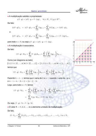 ´
                                             Algebras - generalidades



• A multiplicacao satisfaz a propriedade:
              ¸˜
                 c(f · g) = (cf) · g = f · (cg) ,                  ∀c ∈ K , ∀ f, g ∈ K∞ .
De fato:
                                                         n                 n
        (c(f · g))n = c(f · g)n = c                           fi gn−i =         (cfi )gn−i = ((cf) · g)n
                                                     i=0                  i=0
   e
                                                         n                 n
        (c(f · g))n = c(f · g)n = c                           fi gn−i =             fi (cgn−i ) = (f · (cg))n ,
                                                     i=0                  i=0

para todo n ∈ N, ou seja c(f · g) = (cf) · g = f · (cg) .

• A multiplicacao e associativa.
              ¸˜ ´
De fato:
                                        n                            n          i
               ((f · g) · h)n =               (f · g)i hn−i =                           fj gi−j hn−i .
                                       i=0                          i=0       j=0

Como (ver diagrama ao lado)
(i, j) | i ∈ {0, . . . , n} e j ∈ {0, . . . , i} = (i, j) | j ∈ {0, . . . , n} e i ∈ {j, . . . , n} ,

temos que
                                   n         n                            n                   n
         ((f · g) · h)n =                          fj gi−j hn−i =               fj                gi−j hn−i     .
                                j=0          i=j                          j=0             i=j

Fazendo k = i − j, temos que k varia de 0 a n − j quando i varia de j a n,
e n − i = n − (k + j) = (n − j) − k .
Logo, para todo n ∈ N, temos
                                       n             n                              n         n−j
          ((f · g) · h)n =                   fj              gi−j hn−i    =              fj         gk h(n−j)−k
                                       j=0          i=j                         j=0           k=0
                                       n
                               =             fj (g · h)n−j = (f · (g · h))n .
                                       j=0

Ou seja, (f · g) · h = f · (g · h).

• O vetor 1 = (1, 0, 0, . . .) e o elemento unidade da multiplicacao.
                               ´                                 ¸˜
De fato,
                    n
    (1 · f)n =            (1)i (f)n−i = 1 fn−0 + 0 fn−1 + 0 fn−2 + . . . = fn , ∀ n ∈ N ,
                   i=0




J. Delgado - K. Frensel                                      99                                                 ´
                                                                                              Instituto de Matematica - UFF
 